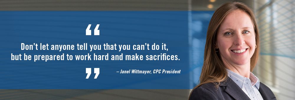 "Don't let anyone tell you that you can't do it, but be prepared to work hard and make sacrifices." Quote by Janel Wittmayer, CPC President